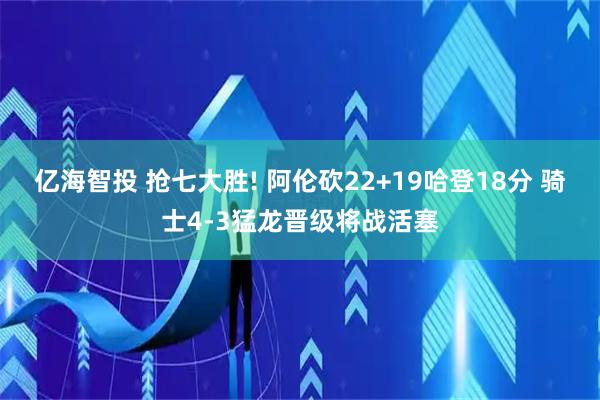 亿海智投 抢七大胜! 阿伦砍22+19哈登18分 骑士4-3猛龙晋级将战活塞