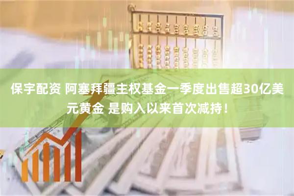 保宇配资 阿塞拜疆主权基金一季度出售超30亿美元黄金 是购入以来首次减持！
